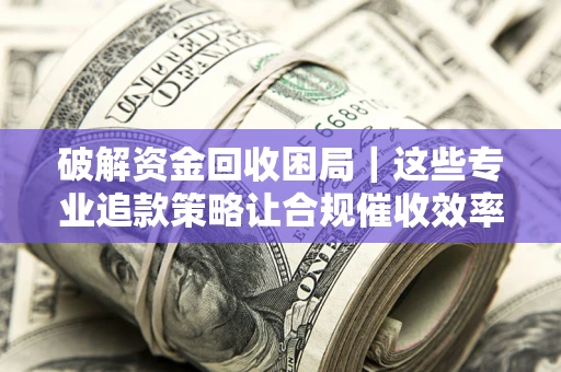 济南破解资金回收困局｜这些专业追款策略让合规催收效率翻倍